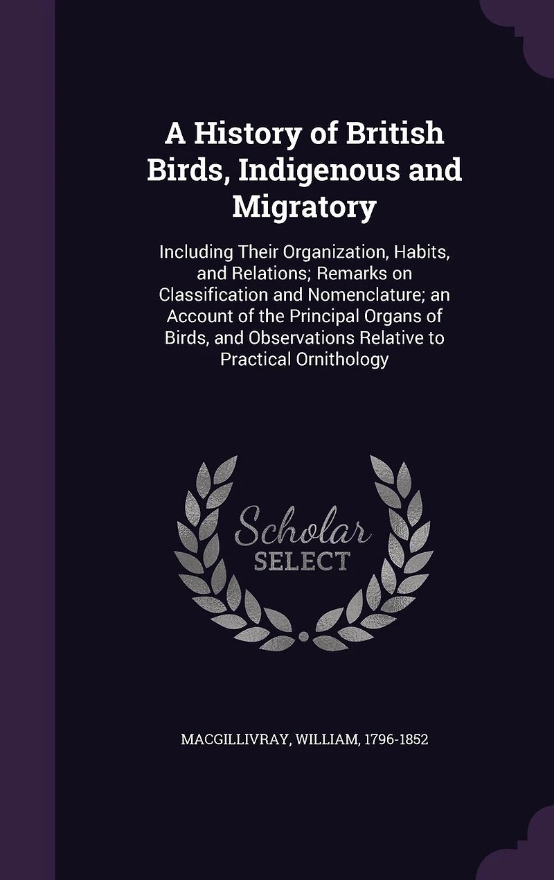 A History of British Birds, Indigenous and Migratory: Including Their Organization, Habits, Relations; Remarks on Classification Nomenclature; an Account the Principal Organs Observations Relative to Practical Ornithology
