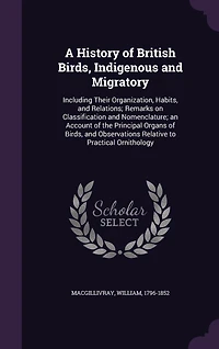 A History of British Birds, Indigenous and Migratory: Including Their Organization, Habits, Relations; Remarks on Classification Nomenclature; an Account the Principal Organs Observations Relative to Practical Ornithology