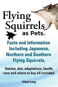 Flying Squirrels as Pets. Facts and Information. Including Japanese, Northern and Southern Flying Squirrels. Habitat, Diet, Adaptations, Health, Care
