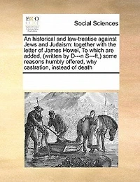 An Historical and Law-treatise Against Jews Judaism: Together With the Letter of James Howel, To Which are Added, (written by D---n S---ft, ) Some Reasons Humbly Offered, why Castration, Instead Death