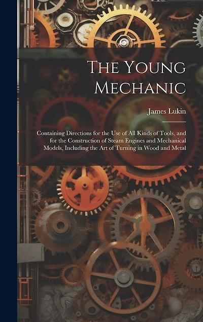 The Young Mechanic; Containing Directions for the use of all Kinds of Tools, and for the Construction of Steam Engines and Mechanical Models, Including the art of Turning in Wood and Metal