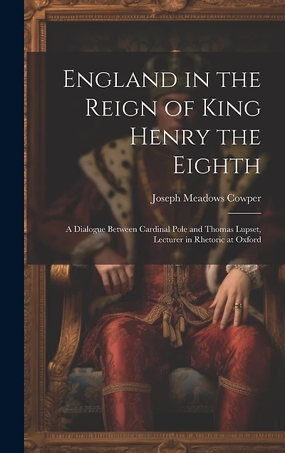 England in the Reign of King Henry the Eighth: A Dialogue Between Cardinal Pole and Thomas Lupset, Lecturer in Rhetoric at Oxford