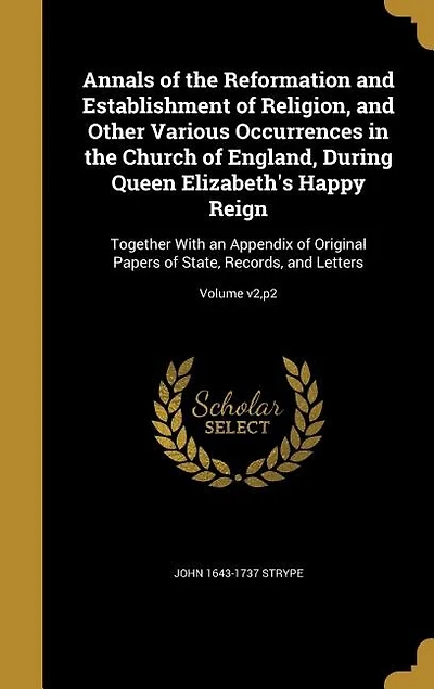 Annals of the Reformation and Establishment of Religion, and Other Various Occurrences in the Church of England, During Queen Elizabeth's Happy Reign: Together With an Appendix of Original Papers of State, Records, and Letters; Volume v2,p2