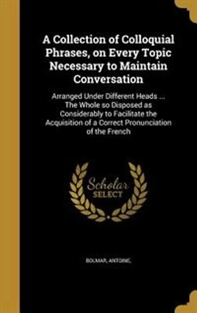 A Collection of Colloquial Phrases, on Every Topic Necessary to Maintain Conversation: Arranged Under Different Heads ... The Whole so Disposed as Considerably to Facilitate the Acquisit