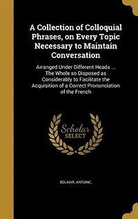 A Collection of Colloquial Phrases, on Every Topic Necessary to Maintain Conversation: Arranged Under Different Heads ... The Whole so Disposed as Considerably to Facilitate the Acquisit