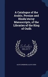 A Catalogue of the Arabic, Persian and Hindu'sta'ny Manuscripts, of the Libraries of the King of Oudh