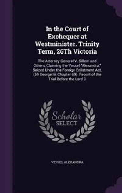 the Court of Exchequer at Westminister. Trinity Term, 26Th Victoria: Attorney General V. Sillem and Others, Claiming Vessel Alexandra, Seized Under Foreign