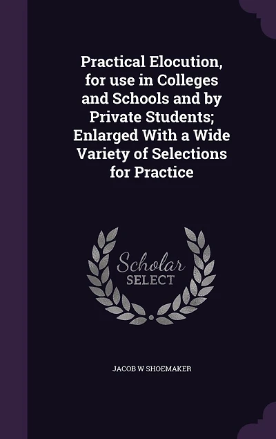 Practical Elocution, for use Colleges and Schools by Private Students; Enlarged With a Wide Variety of Selections Practice