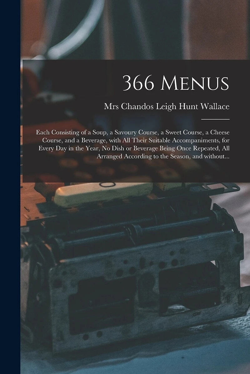 366 Menus: Each Consisting of a Soup, a Savoury Course, a Sweet Course, a Cheese Course, and a Beverage, With All Their Suitable Accompaniments, for Every Day in the Year, No Dish or Beverage Being Once Repeated, All Arranged According to the Season, ...