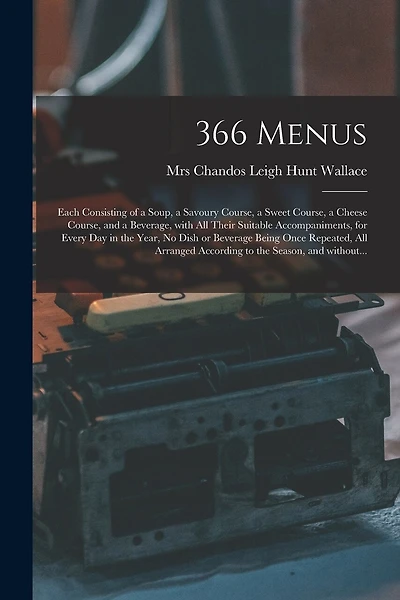 366 Menus: Each Consisting of a Soup, a Savoury Course, a Sweet Course, a Cheese Course, and a Beverage, With All Their Suitable Accompaniments, for Every Day in the Year, No Dish or Beverage Being Once Repeated, All Arranged According to the Season, ...