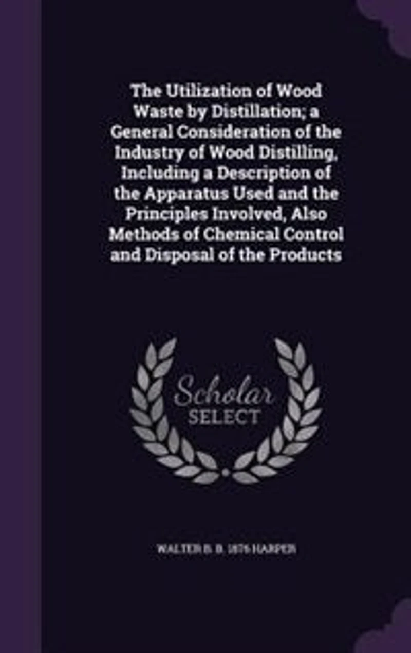 The Utilization of Wood Waste by Distillation; a General Consideration of the Industry of Wood Distilling, Including a Description of the Apparatus Used and the Principles Involved, Also Methods of Chemical Control and Disposal of the Products