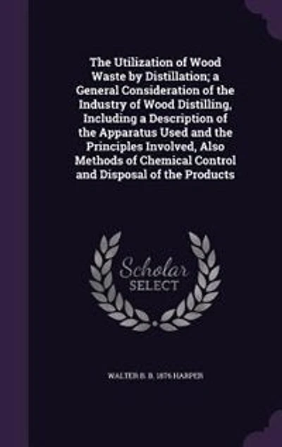 The Utilization of Wood Waste by Distillation; a General Consideration of the Industry of Wood Distilling, Including a Description of the Apparatus Used and the Principles Involved, Also Methods of Chemical Control and Disposal of the Products