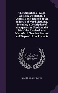 The Utilization of Wood Waste by Distillation; a General Consideration of the Industry of Wood Distilling, Including a Description of the Apparatus Used and the Principles Involved, Also Methods of Chemical Control and Disposal of the Products