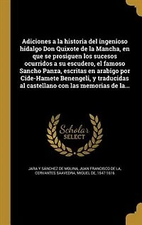 Adiciones a la historia del ingenioso hidalgo Don Quixote de Mancha, en que se prosiguen los sucesos ocurridos su escudero, el famoso Sancho Panza, escritas arabigo por Cide-Hamete Benengeli, y traducidas al castellano con las memorias la...