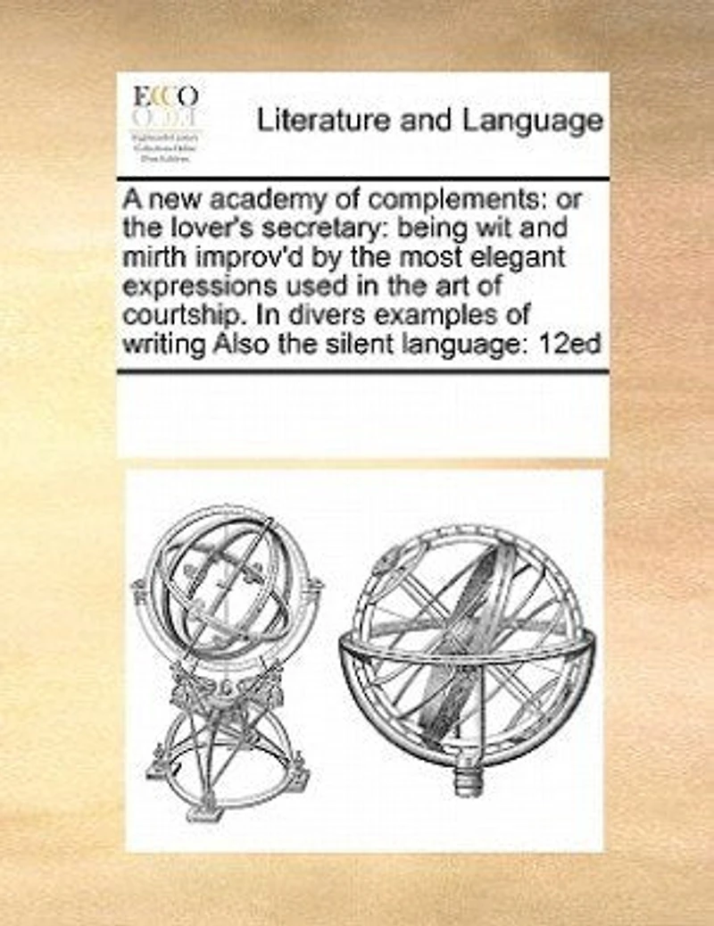 A new Academy of Complements: Or the Lover's Secretary: Being wit and Mirth Improv'd by Most Elegant Expressions Used art Courtship. Divers Examples Writing Also Silent Language: 12ed