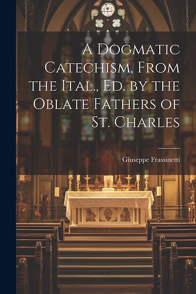 A Dogmatic Catechism, From the Ital., Ed. by the Oblate Fathers of St. Charles