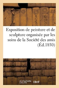 Exposition de Peinture Et de Sculpture Organisée Par Les Soins de la Société Des Amis Des Arts: de Metz. Mai 1850