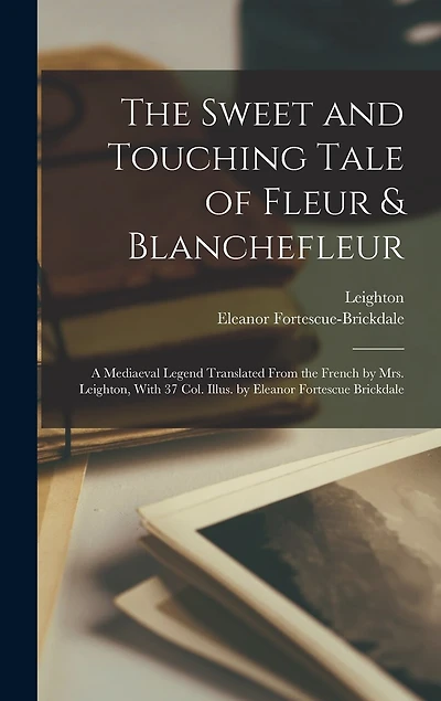 The Sweet and Touching Tale of Fleur & Blanchefleur; a Mediaeval Legend Translated From the French by Mrs. Leighton, With 37 col. Illus. by Eleanor Fortescue Brickdale