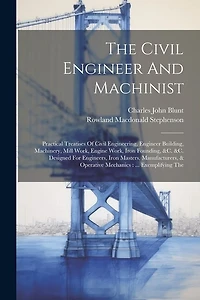 The Civil Engineer And Machinist: Practical Treatises Of Civil Engineering, Engineer Building, Machinery, Mill Work, Engine Work, Iron Founding, &c. &c. Designed For Engineers, Iron Masters, Manufacturers, & Operative Mechanics: ... Exemplifying The