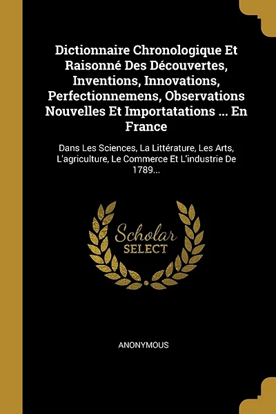 Dictionnaire Chronologique Et Raisonné Des Découvertes, Inventions, Innovations, Perfectionnemens, Observations Nouvelles Et Importatations ... En France: Dans Les Sciences, La Littérature, Les Arts, L'agriculture, Le Commerce Et L'industrie De 1789...