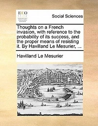Thoughts on a French Invasion, With Reference to the Probability of its Success, and Proper Means Resisting it. By Havilland Le Mesurier,