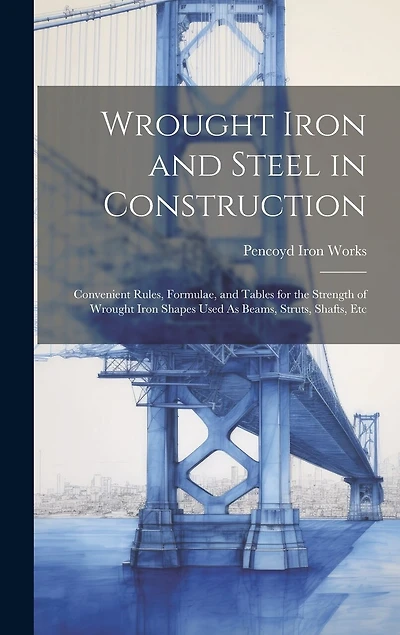 Wrought Iron and Steel in Construction: Convenient Rules, Formulae, and Tables for the Strength of Wrought Iron Shapes Used As Beams, Struts, Shafts, Etc