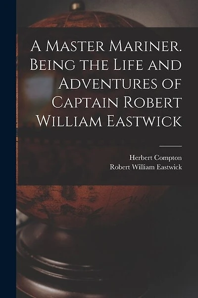 A Master Mariner. Being the Life and Adventures of Captain Robert William Eastwick