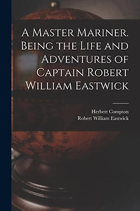A Master Mariner. Being the Life and Adventures of Captain Robert William Eastwick