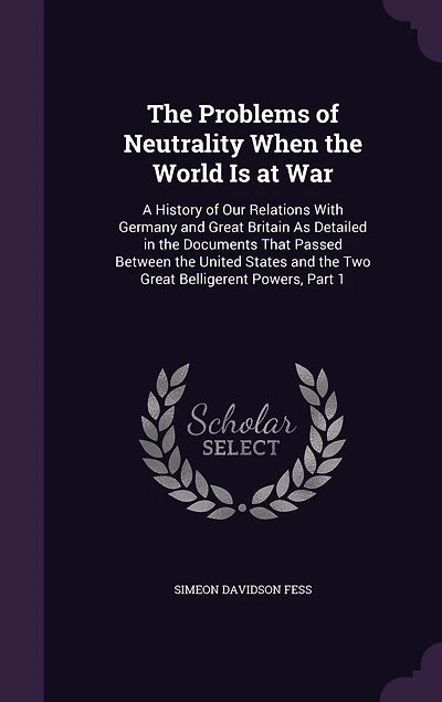 the Problems of Neutrality When World Is at War: A History Our Relations With Germany and Great Britain As Detailed Documents That Passed Between United States Two Belligerent Powers, Part 1