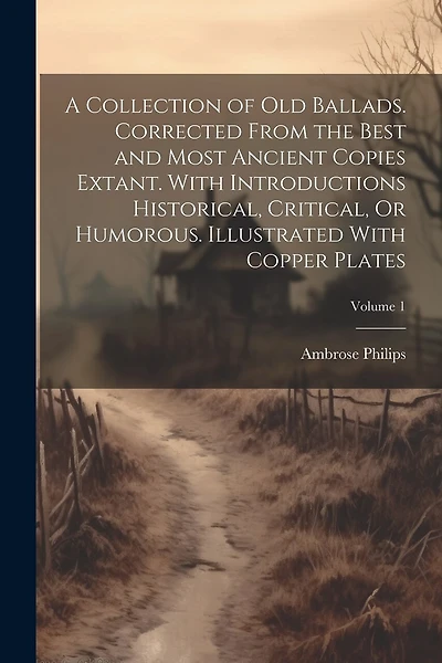 A Collection of Old Ballads. Corrected From the Best and Most Ancient Copies Extant. With Introductions Historical, Critical, Or Humorous. Illustrated With Copper Plates; Volume 1