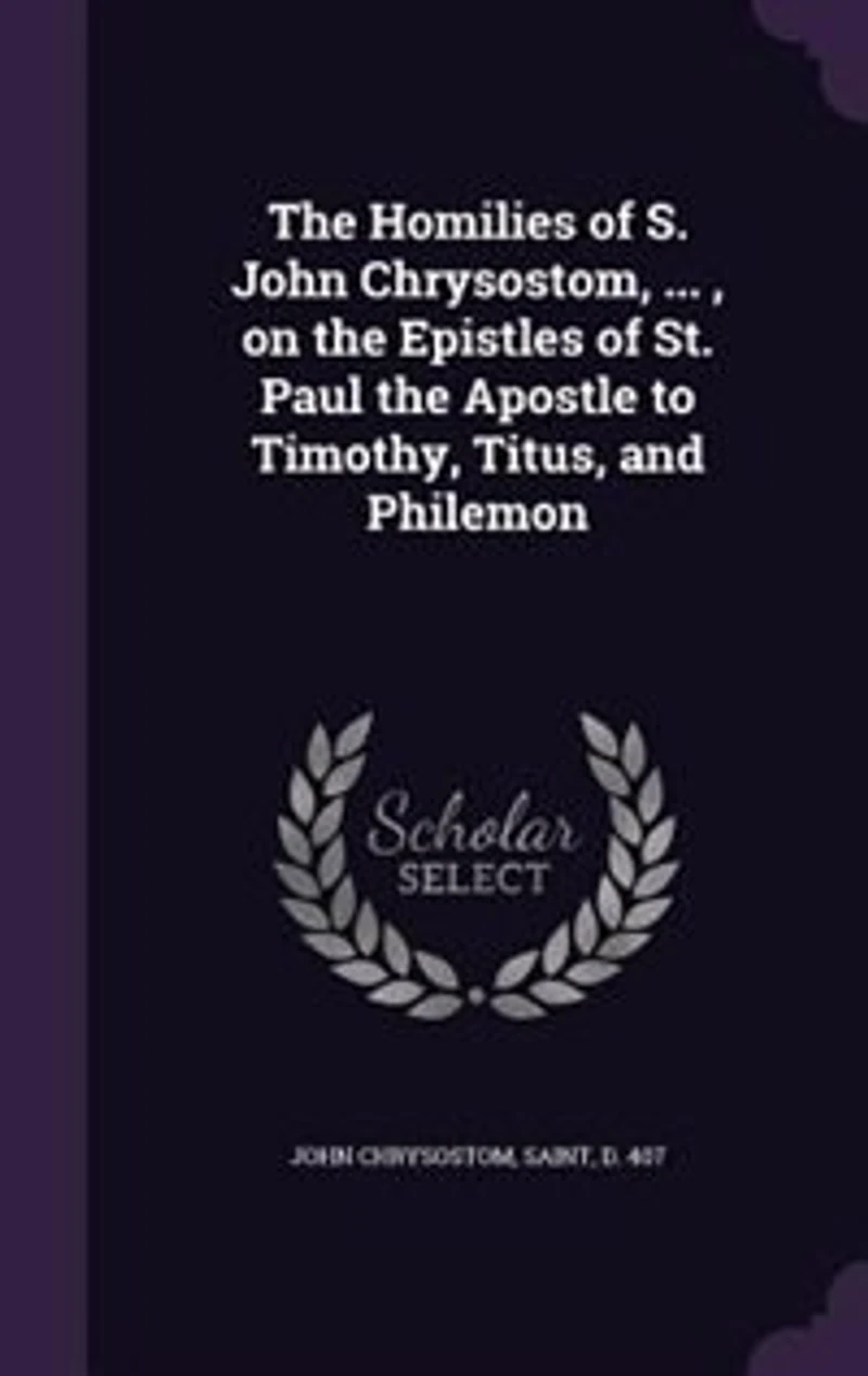 The Homilies of S. John Chrysostom, ... , on the Epistles of St. Paul the Apostle to Timothy, Titus, and Philemon