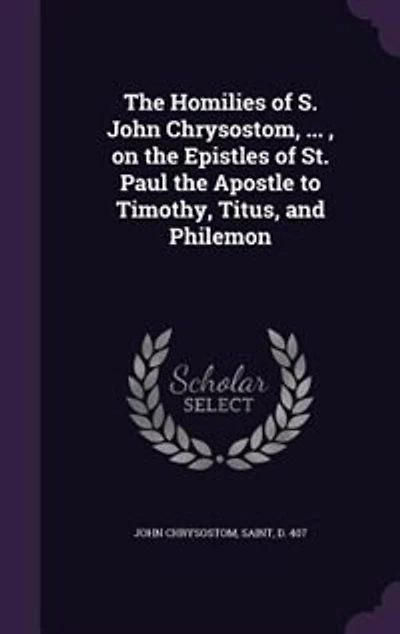 The Homilies of S. John Chrysostom, ... , on the Epistles of St. Paul the Apostle to Timothy, Titus, and Philemon