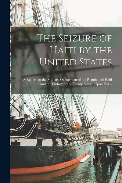 The Seizure of Haiti by the United States; a Report on the Military Occupation of the Republic of Haiti and the History of the Treaty Forced Upon Her ..