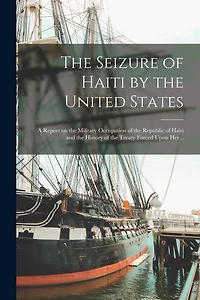 The Seizure of Haiti by the United States; a Report on the Military Occupation of the Republic of Haiti and the History of the Treaty Forced Upon Her ..