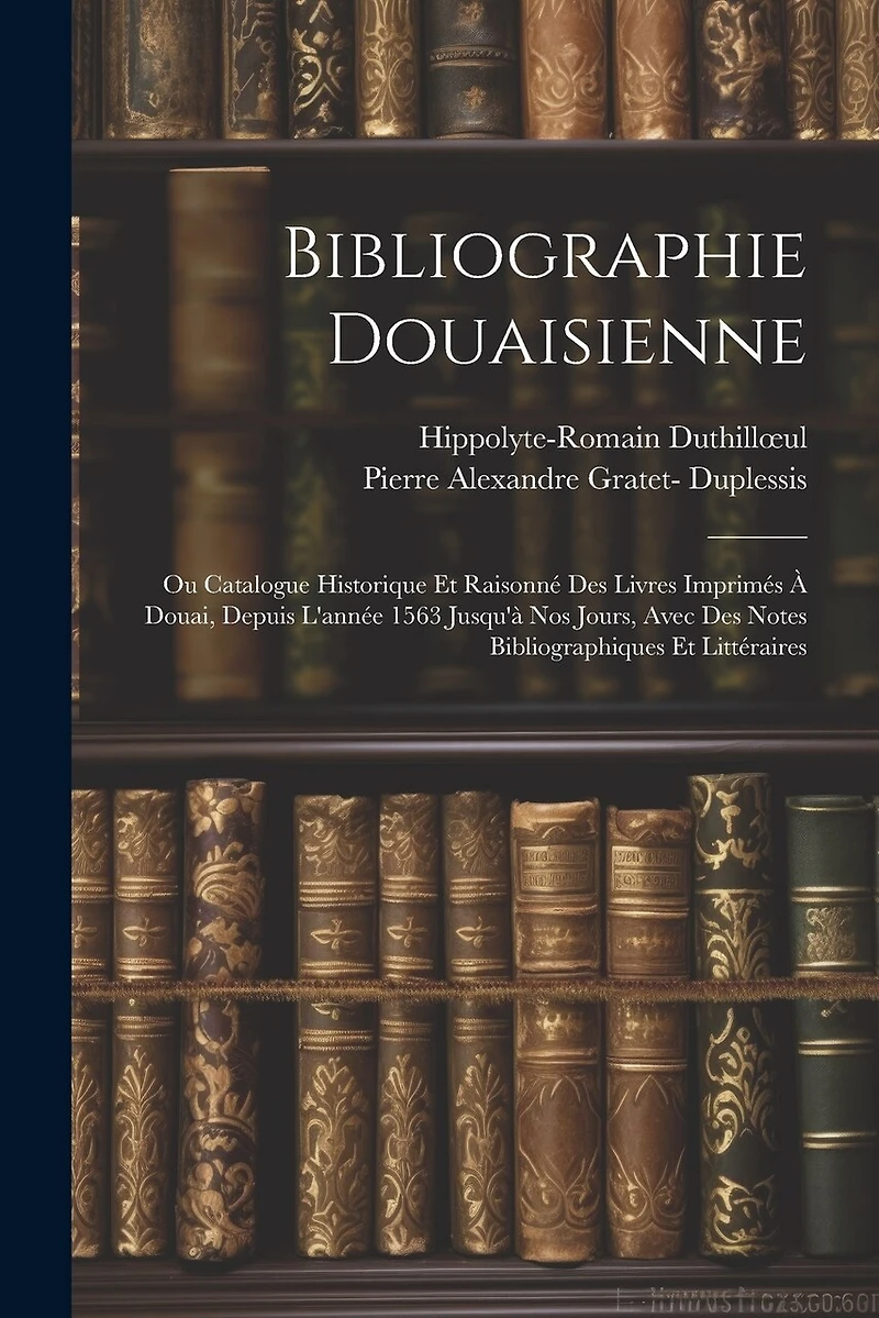 Bibliographie Douaisienne: Ou Catalogue Historique Et Raisonné Des Livres Imprimés À Douai, Depuis L'année 1563 Jusqu'à Nos Jours, Avec Des Notes Bibliographiques Et Littéraires