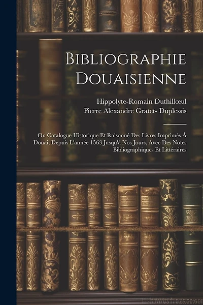 Bibliographie Douaisienne: Ou Catalogue Historique Et Raisonné Des Livres Imprimés À Douai, Depuis L'année 1563 Jusqu'à Nos Jours, Avec Des Notes Bibliographiques Et Littéraires