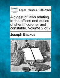 A Digest Of Laws Relating To The Offices And Duties Of Sheriff, Coroner And Constable. Volume 2 Of 2