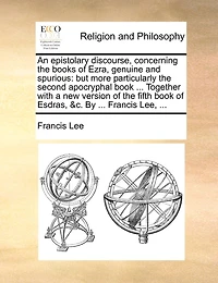 An Epistolary Discourse, Concerning the Books of Ezra, Genuine and Spurious: But More Particularly Second Apocryphal Book ... Together With a new Version Fifth Esdras, &c. By Francis Lee,