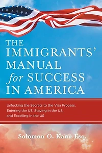 The Immigrants' Manual for Success in America: Unlocking the Secrets to the Visa Process, Entering the US, Staying in the US, and Excelling in the US