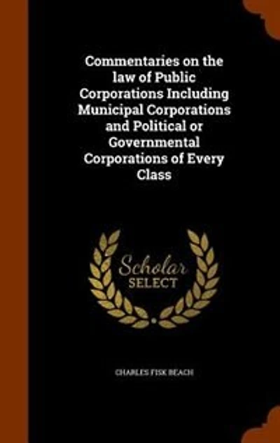 Commentaries on the law of Public Corporations Including Municipal and Political or Governmental Every Class