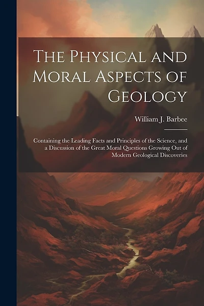 The Physical and Moral Aspects of Geology: Containing the Leading Facts and Principles of the Science, and a Discussion of the Great Moral Questions Growing Out of Modern Geological Discoveries