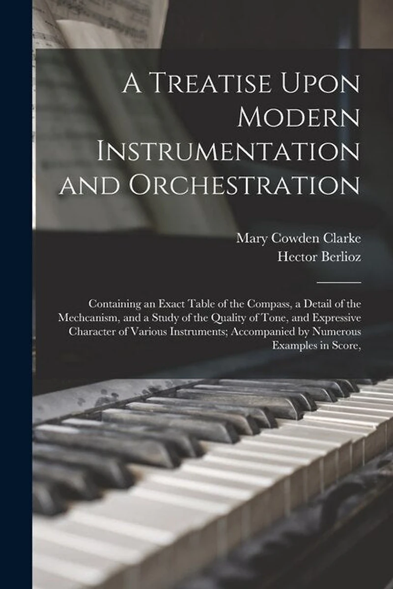 A Treatise Upon Modern Instrumentation and Orchestration: Containing an Exact Table of the Compass, a Detail of the Mechcanism, and a Study of the Quality of Tone, and Expressive Character of Various Instruments; Accompanied by Numerous Examples in Score,