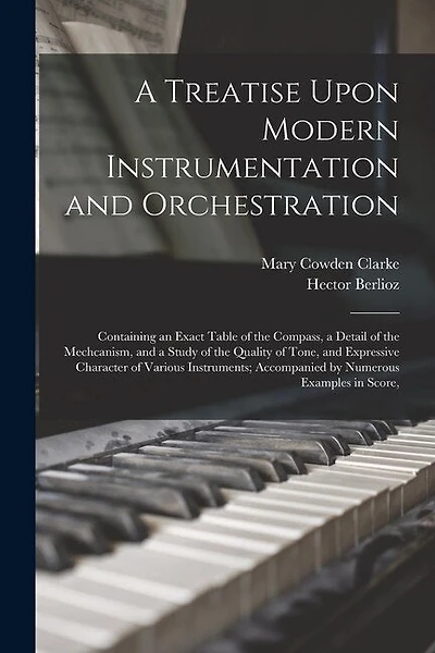 A Treatise Upon Modern Instrumentation and Orchestration: Containing an Exact Table of the Compass, a Detail of the Mechcanism, and a Study of the Quality of Tone, and Expressive Character of Various Instruments; Accompanied by Numerous Examples in Score,