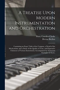 A Treatise Upon Modern Instrumentation and Orchestration: Containing an Exact Table of the Compass, a Detail of the Mechcanism, and a Study of the Quality of Tone, and Expressive Character of Various Instruments; Accompanied by Numerous Examples in Score,