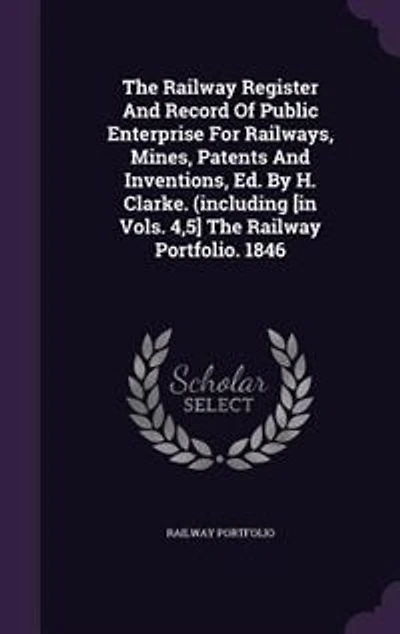 The Railway Register And Record Of Public Enterprise For Railways, Mines, Patents Inventions, Ed. By H. Clarke. (including [in Vols. 4,5] Portfolio. 1846