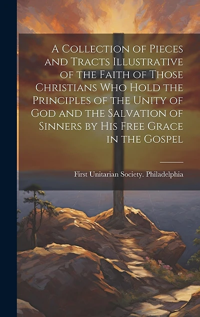 A Collection of Pieces and Tracts Illustrative of the Faith of Those Christians Who Hold the Principles of the Unity of God and the Salvation of Sinners by His Free Grace in the Gospel