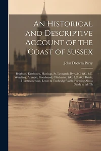 An Historical and Descriptive Account of the Coast of Sussex: Brighton, Eastbourn, Hastings, St. Leonards, Rye, &c. &c. &c. Worthing, Arundel, Goodwood, Chichester, &c. &c. &c. Battle, Hurstmonceaux, Lewes & Tonbridge Wells. Forming Also a Guide to All Th