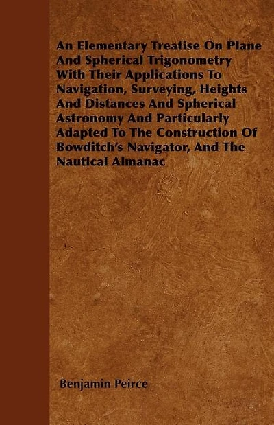 An Elementary Treatise On Plane And Spherical Trigonometry  With Their Applications To Navigation, Surveying, Heights And Distances And Spherical Astronomy And Particularly Adapted To The Construction Of Bowditch's Navigator, And The Nautical Almanac