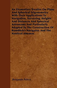 An Elementary Treatise On Plane And Spherical Trigonometry  With Their Applications To Navigation, Surveying, Heights And Distances And Spherical Astronomy And Particularly Adapted To The Construction Of Bowditch's Navigator, And The Nautical Almanac