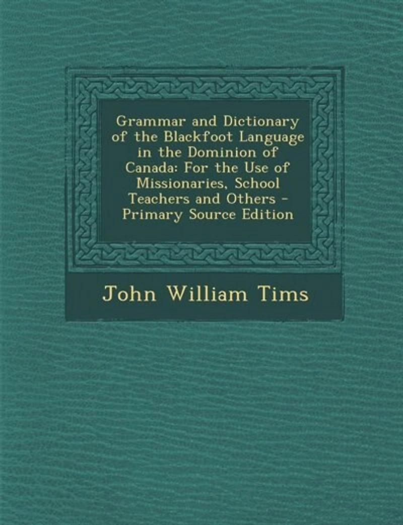 Grammar and Dictionary of the Blackfoot Language Dominion Canada: For Use Missionaries, School Teachers Others
